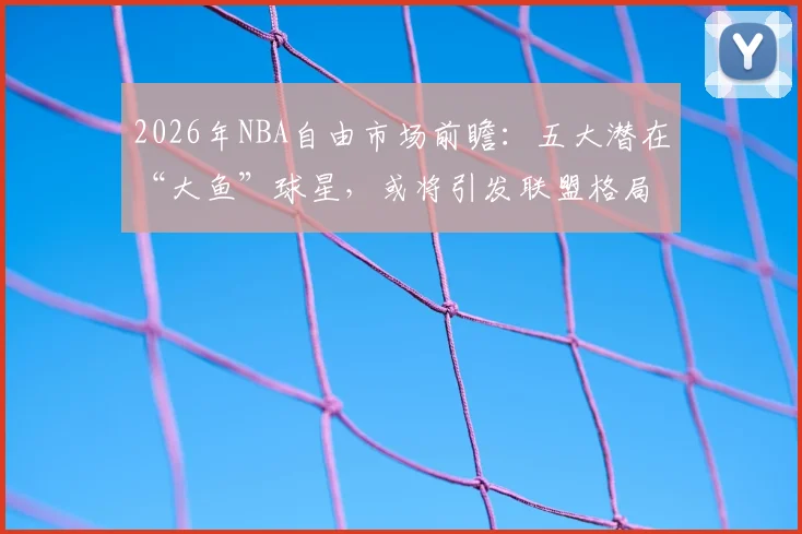 2026年NBA自由市场前瞻：五大潜在“大鱼”球星，或将引发联盟格局震动