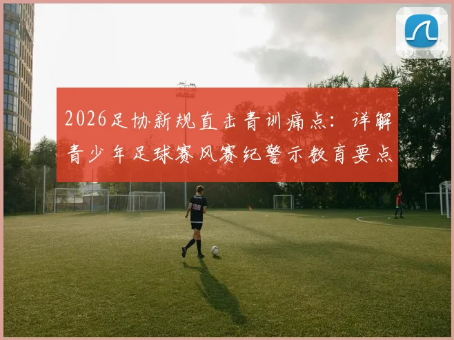 2026足协新规直击青训痛点:详解青少年足球赛风赛纪警示教育要点与违规处罚案例