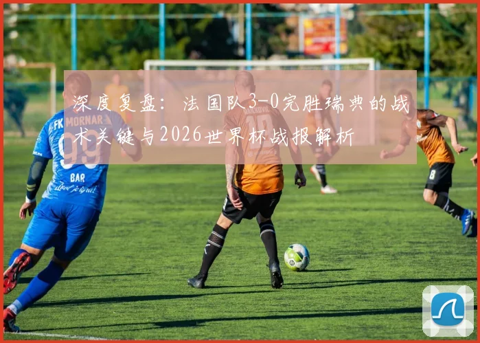 深度复盘:法国队3-0完胜瑞典的战术关键与2026世界杯战报解析