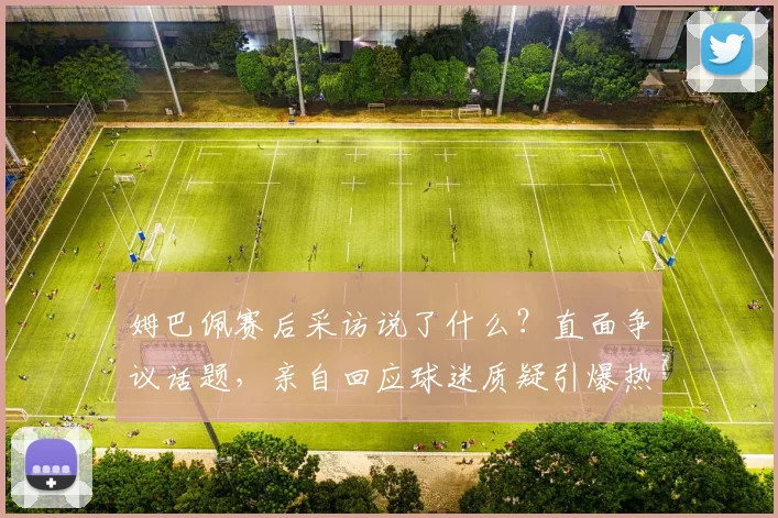 姆巴佩赛后采访说了什么?直面争议话题,亲自回应球迷质疑引爆热议