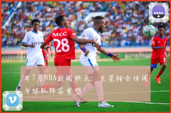 年7月NBA新闻热点:巨星转会传闻与球队阵容重塑