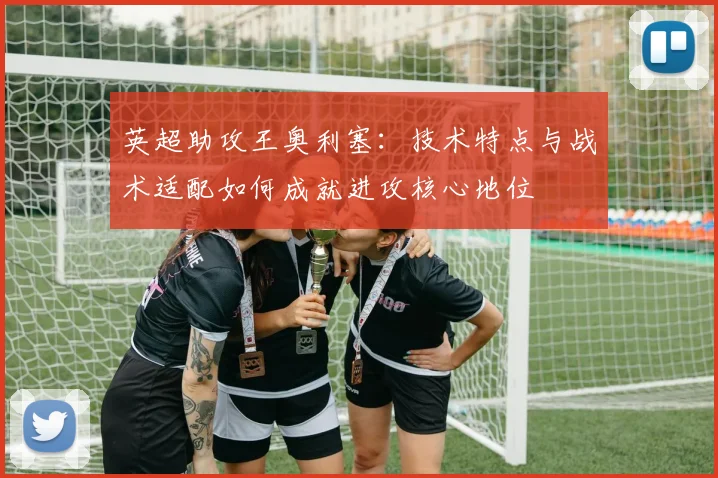 英超助攻王奥利塞:技术特点与战术适配如何成就进攻核心地位