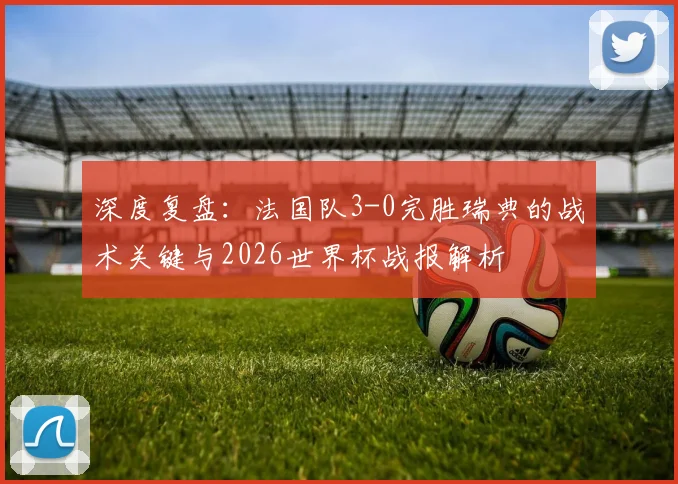 深度复盘:法国队3-0完胜瑞典的战术关键与2026世界杯战报解析