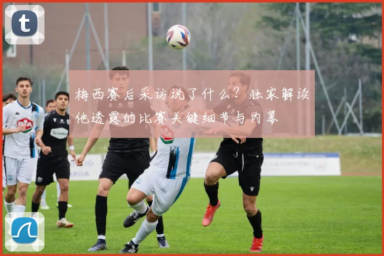 梅西赛后采访说了什么?独家解读他透露的比赛关键细节与内幕