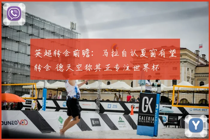 英超转会前瞻:马拉自认夏窗有望转会 德天空称其正专注世界杯