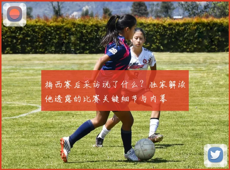 梅西赛后采访说了什么?独家解读他透露的比赛关键细节与内幕