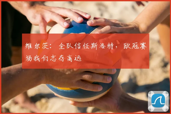 维尔茨:全队信任斯洛特,欧冠赛场我们志存高远